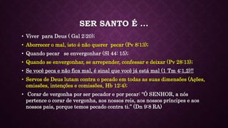 SER SANTO É ...
• Viver para Deus ( Gal 2:20);
• Aborrecer o mal, isto é não querer pecar (Pv 8:13);
• Quando pecar se envergonhar (Sl 44: 15);
• Quando se envergonhar, se arrepender, confessar e deixar (Pv 28:13);
• Se você peca e não fica mal, é sinal que você já está mal (1 Tm 4:1,2)!!
• Servos de Deus lutam contra o pecado em todas as suas dimensões (Ações,
omissões, intenções e comissões, Hb 12:4);
• Corar de vergonha por ser pecador e por pecar: “Ó SENHOR, a nós
pertence o corar de vergonha, aos nossos reis, aos nossos príncipes e aos
nossos pais, porque temos pecado contra ti.” (Dn 9:8 RA)
 