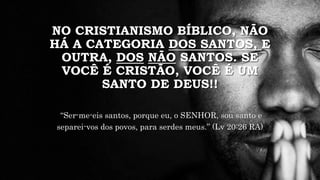 NO CRISTIANISMO BÍBLICO, NÃO
HÁ A CATEGORIA DOS SANTOS, E
OUTRA, DOS NÃO SANTOS. SE
VOCÊ É CRISTÃO, VOCÊ É UM
SANTO DE DEUS!!
“Ser-me-eis santos, porque eu, o SENHOR, sou santo e
separei-vos dos povos, para serdes meus.” (Lv 20:26 RA)
 