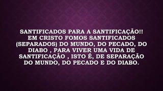 SANTIFICADOS PARA A SANTIFICAÇÃO!!
EM CRISTO FOMOS SANTIFICADOS
(SEPARADOS) DO MUNDO, DO PECADO, DO
DIABO , PARA VIVER UMA VIDA DE
SANTIFICAÇÃO , ISTO É, DE SEPARAÇÃO
DO MUNDO, DO PECADO E DO DIABO.
 