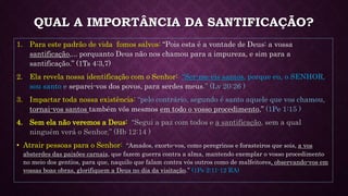 QUAL A IMPORTÂNCIA DA SANTIFICAÇÃO?
1. Para este padrão de vida fomos salvos: “Pois esta é a vontade de Deus: a vossa
santificação,... porquanto Deus não nos chamou para a impureza, e sim para a
santificação.” (1Ts 4:3,7)
2. Ela revela nossa identificação com o Senhor: “Ser-me-eis santos, porque eu, o SENHOR,
sou santo e separei-vos dos povos, para serdes meus.” (Lv 20:26 )
3. Impactar toda nossa existência: “pelo contrário, segundo é santo aquele que vos chamou,
tornai-vos santos também vós mesmos em todo o vosso procedimento,” (1Pe 1:15 )
4. Sem ela não veremos a Deus: “Segui a paz com todos e a santificação, sem a qual
ninguém verá o Senhor,” (Hb 12:14 )
• Atrair pessoas para o Senhor: “Amados, exorto-vos, como peregrinos e forasteiros que sois, a vos
absterdes das paixões carnais, que fazem guerra contra a alma, mantendo exemplar o vosso procedimento
no meio dos gentios, para que, naquilo que falam contra vós outros como de malfeitores, observando-vos em
vossas boas obras, glorifiquem a Deus no dia da visitação.” (1Pe 2:11-12 RA)
 