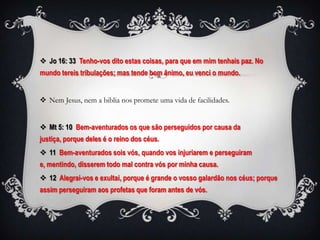  Jo 16: 33 Tenho-vos dito estas coisas, para que em mim tenhais paz. No
mundo tereis tribulações; mas tende bom ânimo, eu venci o mundo.


 Nem Jesus, nem a biblia nos promete uma vida de facilidades.


 Mt 5: 10 Bem-aventurados os que são perseguidos por causa da
justiça, porque deles é o reino dos céus.
 11 Bem-aventurados sois vós, quando vos injuriarem e perseguiram
e, mentindo, disserem todo mal contra vós por minha causa.
 12 Alegrai-vos e exultai, porque é grande o vosso galardão nos céus; porque
assim perseguiram aos profetas que foram antes de vós.
 