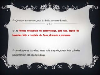  Queridos não sou eu , mas é a biblia que esta dizendo.



 36 Porque necessitais de perseverança, para que, depois de
haverdes feito a vontade de Deus, alcanceis a promessa.




 Amados pense sobre isso nessa noite e agradeça pelas lutas pois elas
produziram em nós a perseverança.
 