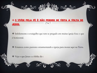  3 Viver pela fé é não perder de vista a volta de
Jesus.


 Infelizmente o evangelho que tem se pregado em muitas igreja foca o que
é horizontal.


 Estamos como pastores ornamentando a igreja para morar aqui na Terra.


 Veja o que Jesus e a biblia diz :
 