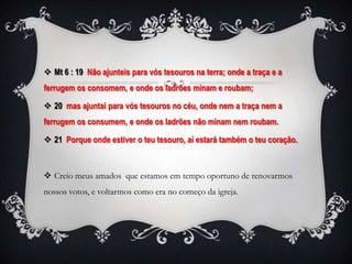  Mt 6 : 19 Não ajunteis para vós tesouros na terra; onde a traça e a
ferrugem os consomem, e onde os ladrões minam e roubam;

 20 mas ajuntai para vós tesouros no céu, onde nem a traça nem a
ferrugem os consumem, e onde os ladrões não minam nem roubam.

 21 Porque onde estiver o teu tesouro, aí estará também o teu coração.



 Creio meus amados que estamos em tempo oportuno de renovarmos
nossos votos, e voltarmos como era no começo da igreja.
 