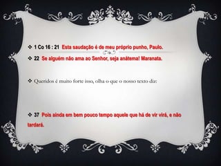  1 Co 16 : 21 Esta saudação é de meu próprio punho, Paulo.

 22 Se alguém não ama ao Senhor, seja anátema! Maranata.



 Queridos é muito forte isso, olha o que o nosso texto diz:




 37 Pois ainda em bem pouco tempo aquele que há de vir virá, e não
tardará.
 