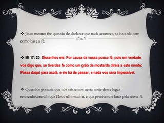  Jesus mesmo fez questão de declarar que nada acontece, se isso não tem
como base a fé.



 Mt 17: 20 Disse-lhes ele: Por causa da vossa pouca fé; pois em verdade
vos digo que, se tiverdes fé como um grão de mostarda direis a este monte:
Passa daqui para acolá, e ele há de passar; e nada vos será impossível.



 Queridos gostaria que nós saíssemos nesta noite desse lugar
renovados,crendo que Deus não mudou, e que precisamos lutar pela nossa fé.
 