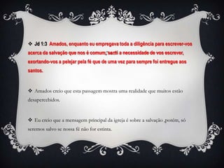  Jd 1:3 Amados, enquanto eu empregava toda a diligência para escrever-vos
acerca da salvação que nos é comum, senti a necessidade de vos escrever,
exortando-vos a pelejar pela fé que de uma vez para sempre foi entregue aos
santos.


 Amados creio que esta passagem mostra uma realidade que muitos estão
desapercebidos.


 Eu creio que a mensagem principal da igreja é sobre a salvação ,porém, só
seremos salvo se nossa fé não for estinta.
 