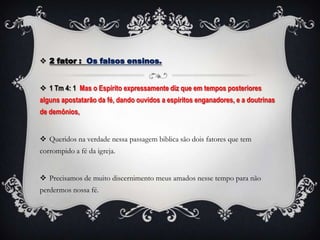  2 fator : Os falsos ensinos.


 1 Tm 4: 1 Mas o Espírito expressamente diz que em tempos posteriores
alguns apostatarão da fé, dando ouvidos a espíritos enganadores, e a doutrinas
de demônios,


 Queridos na verdade nessa passagem biblica são dois fatores que tem
corrompido a fé da igreja.


 Precisamos de muito discernimento meus amados nesse tempo para não
perdermos nossa fé.
 