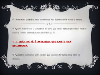  Bom meus queridos, nada acontece se não tivermos com nossa fé em dia.


 Quero te convidar a voltarmos no texto que lemos para entendermos melhor
o que é sermos chamados para vivermos da fé.


 1 Viver da fé é acreditar que existe uma
recompensa.


 Queridos existe dois texto biblico que eu quero ler nessa noite com os
amados.
 