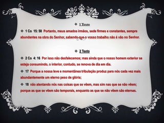  1 Texto

 1 Co 15: 58 Portanto, meus amados irmãos, sede firmes e constantes, sempre
abundantes na obra do Senhor, sabendo que o vosso trabalho não é vão no Senhor.


                                       2 Texto
 2 Co 4: 16 Por isso não desfalecemos; mas ainda que o nosso homem exterior se
esteja consumindo, o interior, contudo, se renova de dia em dia.
 17 Porque a nossa leve e momentânea tribulação produz para nós cada vez mais
abundantemente um eterno peso de glória;
 18 não atentando nós nas coisas que se vêem, mas sim nas que se não vêem;
porque as que se vêem são temporais, enquanto as que se não vêem são eternas.
 