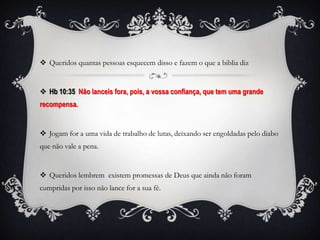  Queridos quantas pessoas esquecem disso e fazem o que a biblia diz


 Hb 10:35 Não lanceis fora, pois, a vossa confiança, que tem uma grande
recompensa.


 Jogam for a uma vida de trabalho de lutas, deixando ser engoldadas pelo diabo
que não vale a pena.


 Queridos lembrem existem promessas de Deus que ainda não foram
cumpridas por isso não lance for a sua fé.
 