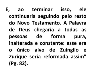 E, ao terminar isso, ele
continuaria seguindo pelo resto
do Novo Testamento. A Palavra
de Deus chegaria a todas as
pessoas de forma pura,
inalterada e constante: esse era
o único alvo de Zuínglio e
Zurique seria reformada assim”
(Pg. 82).
 