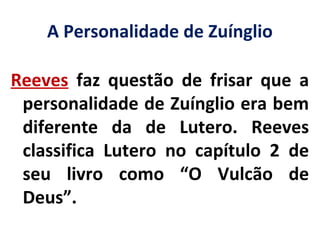 A Personalidade de Zuínglio
Reeves faz questão de frisar que a
personalidade de Zuínglio era bem
diferente da de Lutero. Reeves
classifica Lutero no capítulo 2 de
seu livro como “O Vulcão de
Deus”.
 