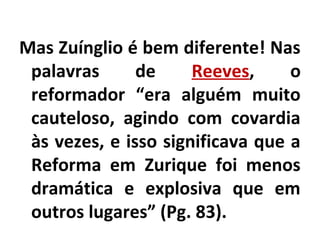 Mas Zuínglio é bem diferente! Nas
palavras de Reeves, o
reformador “era alguém muito
cauteloso, agindo com covardia
às vezes, e isso significava que a
Reforma em Zurique foi menos
dramática e explosiva que em
outros lugares” (Pg. 83).
 