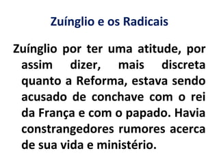 Zuínglio e os Radicais
Zuínglio por ter uma atitude, por
assim dizer, mais discreta
quanto a Reforma, estava sendo
acusado de conchave com o rei
da França e com o papado. Havia
constrangedores rumores acerca
de sua vida e ministério.
 