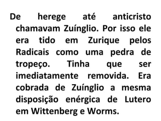 De herege até anticristo
chamavam Zuínglio. Por isso ele
era tido em Zurique pelos
Radicais como uma pedra de
tropeço. Tinha que ser
imediatamente removida. Era
cobrada de Zuínglio a mesma
disposição enérgica de Lutero
em Wittenberg e Worms.
 
