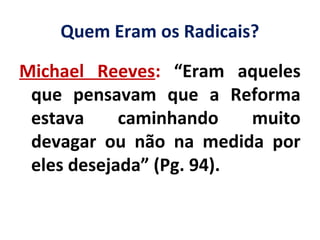 Quem Eram os Radicais?
Michael Reeves: “Eram aqueles
que pensavam que a Reforma
estava caminhando muito
devagar ou não na medida por
eles desejada” (Pg. 94).
 