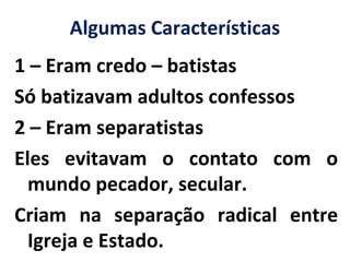 Algumas Características
1 – Eram credo – batistas
Só batizavam adultos confessos
2 – Eram separatistas
Eles evitavam o contato com o
mundo pecador, secular.
Criam na separação radical entre
Igreja e Estado.
 