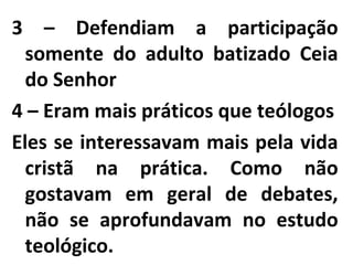 3 – Defendiam a participação
somente do adulto batizado Ceia
do Senhor
4 – Eram mais práticos que teólogos
Eles se interessavam mais pela vida
cristã na prática. Como não
gostavam em geral de debates,
não se aprofundavam no estudo
teológico.
 