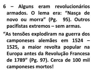 6 – Alguns eram revolucionários
armados. O lema era: “Nasça de
novo ou morra” (Pg. 95). Outros
pacifistas extremos – sem armas.
“As tensões explodiram na guerra dos
camponeses alemães em 1524 –
1525, a maior revolta popular na
Europa antes da Revolução Francesa
de 1789” (Pg. 97). Cerca de 100 mil
camponeses mortos!
 