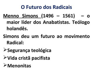 O Futuro dos Radicais
Menno Simons (1496 – 1561) – o
maior líder dos Anabatistas. Teólogo
holandês.
Simons deu um futuro ao movimento
Radical:
Segurança teológica
Vida cristã pacifista
Menonitas
 