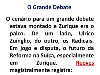 O Grande Debate
O cenário para um grande debate
estava montado e Zurique era o
palco. De um lado, Ulrico
Zuínglio, do outro, os Radicais.
Em jogo e disputa, o futuro da
Reforma na Suíça, especialmente
em Zurique. Reeves
magistralmente registra:
 