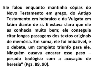 Ele falou enquanto mantinha cópias do
Novo Testamento em grego, do Antigo
Testamento em hebraico e da Vulgata em
latim diante de si. E estava claro que ele
as conhecia muito bem; ele conseguia
citar longas passagens dos textos originais
de memória. Em suma, ele foi imbatível, e
o debate, um completo triunfo para ele.
Ninguém ousava encarar esse peso –
pesado teológico com a acusação de
heresia” (Pgs. 89, 90).
 
