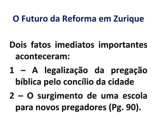 O Futuro da Reforma em Zurique
Dois fatos imediatos importantes
aconteceram:
1 – A legalização da pregação
bíblica pelo concílio da cidade
2 – O surgimento de uma escola
para novos pregadores (Pg. 90).
 