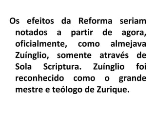 Os efeitos da Reforma seriam
notados a partir de agora,
oficialmente, como almejava
Zuínglio, somente através de
Sola Scriptura. Zuínglio foi
reconhecido como o grande
mestre e teólogo de Zurique.
 