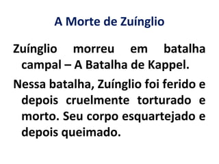 A Morte de Zuínglio
Zuínglio morreu em batalha
campal – A Batalha de Kappel.
Nessa batalha, Zuínglio foi ferido e
depois cruelmente torturado e
morto. Seu corpo esquartejado e
depois queimado.
 