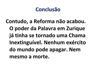 Conclusão
Contudo, a Reforma não acabou.
O poder da Palavra em Zurique
já tinha se tornado uma Chama
Inextinguível. Nenhum exército
do mundo pode apagar. Nem
mesmo a morte.
 