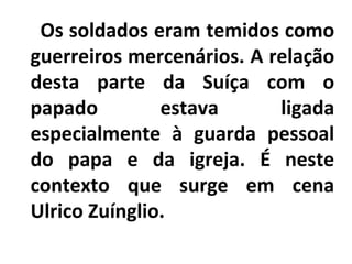 Os soldados eram temidos como
guerreiros mercenários. A relação
desta parte da Suíça com o
papado estava ligada
especialmente à guarda pessoal
do papa e da igreja. É neste
contexto que surge em cena
Ulrico Zuínglio.
 