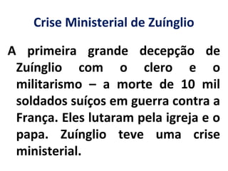 Crise Ministerial de Zuínglio
A primeira grande decepção de
Zuínglio com o clero e o
militarismo – a morte de 10 mil
soldados suíços em guerra contra a
França. Eles lutaram pela igreja e o
papa. Zuínglio teve uma crise
ministerial.
 