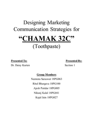 Designing Marketing
Communication Strategies for
“CHAMAK 32C”
(Toothpaste)
Presented To: Presented By:
Dr. Daisy Kurien Section 1
Group Members
Namrata Saraswat 18PG063
Ritul Bhargava 18PG100
Ajesh Patidar 18PG005
Nikunj Kalal 18PG041
Kajal Jain 18PG027
 