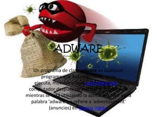 ADWARE
Un programa de clase adware es cualquier
programa que automáticamente se
ejecuta, muestra o baja publicidad web al
computador después de instalar el programa o
mientras se está utilizando la aplicación. 'Ad' en la
palabra 'adware' se refiere a 'advertisement'
(anuncios) en idioma inglés.
 
