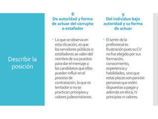 Describir la
posición
8
De autoridad y forma
de actuar del corrupto
o estafador
 Loqueseobservaen
estasituación,esque
losservidorespúblicoso
estafadoressevalendel
nombredesuspuestos
paradarelmensajea
loscandidatosqueellos
puedeninfluirenel
procesode
contratación,loquees
tentadorsinose
practicanprincipiosy
valoresjudeocristianos.
9
Del individuo bajo
autoridad y su forma
de actuar
 Elsentirdela
profesionales
frustraciónpuessuCV
nofueelegidoporsus
formación,
conocimiento,
experienciay
habilidades,sinoque
estasplazassonparalas
personasqueestén
dispuestasapagary
ademássinética,ni
principiosnivalores.
 