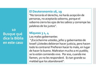 10
Busque qué
dice la Biblia
en este caso
El Deuteronomio 16, 19
"No torcerás el derecho, no harás acepción de
personas, no aceptarás soborno, porque el
soborno cierra los ojos de los sabios y corrompe las
palabras de los justos".
Miqueas 3 1, 4
Los malos gobernantes
“¡Escúchenme ustedes, jefes y gobernantes de
Israel! ¡Ustedes debieran hacer justicia, pero hacen
todo lo contrario! Prefieren hacer lo malo, en lugar
de hacer lo bueno. Maltratan mucho a mi pueblo;
se lo están comiendo vivo. Por eso, cuando me
llamen, yo no les responderé. Es tan grande su
maldad que los abandonaré”.
 