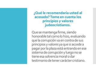 Quesemantengafirme,siendo
honorabletalcomolohizo,evaluando
quelacorrupciónvaencontradesus
principiosyvaloresyaquesiaccedea
pagarporlaplazaestáentrandoenese
sistemadecorrupciónyluegonose
tieneesasolvenciamoralodar
testimoniodetenercaráctercristiano.
¿Qué le recomendaría usted al
acosado?Tome en cuenta los
principios y valores
judeocristianos.
 