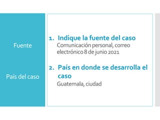 País del caso
1. Indique la fuente del caso
Comunicaciónpersonal,correo
electrónico8dejunio2021
2. País en donde se desarrolla el
caso
Guatemala,ciudad
Fuente
 