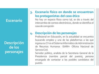 3. Escenario físico en donde se encuentran
los protagonistas del caso ético
No hay un espacio físico como tal, se dio a través del
intercambiodecorreos electrónicos,dondeseidentificael
casodecorrupción
4. Descripción de los personajes
Profesional en Educación, en la actualidad se encuentra
buscando empleo y una de las plataformas a las que
ingresasuCVeselSistemaInformáticodeAdministración
de Recursos Humanos -SIARH- Oficina Nacional de
ServicioCivil.
Servidor público, analista de la Secretaria General de la
Presidencia (nombre parcial del puesto), persona
encargada de contactar a los posibles candidatos del
puesto.
Descripción
de los
personajes
Escenario
 