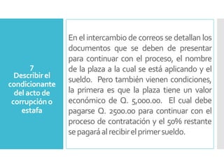 En el intercambio de correos se detallan los
documentos que se deben de presentar
para continuar con el proceso, el nombre
de la plaza a la cual se está aplicando y el
sueldo. Pero también vienen condiciones,
la primera es que la plaza tiene un valor
económico de Q. 5,000.00. El cual debe
pagarse Q. 2500.00 para continuar con el
proceso de contratación y el 50% restante
sepagaráalrecibirelprimersueldo.
7
Describirel
condicionante
del actode
corrupcióno
estafa
 