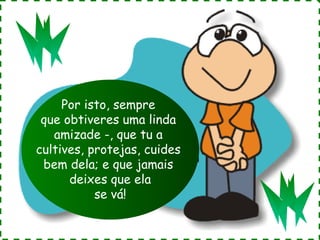 Por isto, sempre
que obtiveres uma linda
amizade -, que tu a
cultives, protejas, cuides
bem dela; e que jamais
deixes que ela
se vá!

 