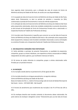 itens seguintes deste instrumento, para a utilização das salas de ensaios do Centro de
Referência da Dança da Cidade de São Paulo, de acordo com suas disponibilidades.
2.2 A ocupação das Salas de Ensaio do Centro de Referência da Dança da Cidade de São Paulo,
objeto deste Chamamento, se dará no período de setembro a novembro de 2014,
condicionado ao período de funcionamento e recesso do referido equipamento.
2.3 A utilização das Salas de Ensaio do Centro de Referência da Dança da Cidade de São Paulo
pelos proponentes selecionados, dentro das condições estabelecidas no presente documento,
se dará através da formalização do Termo de Compromisso firmado entre o selecionado e a
Cooperativa Paulista de Trabalho dos Profissionais de Dança.
2.4 A inscrição neste Chamamento é específica para concorrer ao uso das Salas de Ensaio do
Centro de Referência da Dança da Cidade de São Paulo e não contempla outros espaços/salas
deste equipamento, tampouco está vinculada às atividades relacionadas a outras contratações
ou convênios firmados com a Cooperativa Paulista de Trabalho dos Profissionais de Dança.
3. DOS REQUISITOS E CONDIÇÕES PARA PARTICIPAÇÃO
3.1 Serão admitidos a participar do presente Chamamento, na qualidade de proponente,
companhias, grupos ou artistas individuais, com experiência artística comprovada em DANÇA,
independente de estilos e gêneros, que manifestem interesse em fazê-lo.
3.2 Os termos de cessão referentes às companhias, grupos e artistas selecionados serão
firmados por um período trimestral.
4. DA INSCRIÇÃO
4.1 As inscrições estarão abertas no período de 26 a 29 de agosto de 2014.
4.2 As inscrições deverão ser entregues pessoalmente, no seguinte endereço:
Centro de Referência da Dança da Cidade de São Paulo
Baixos do Viaduto do Chá s.n., Galeria Formosa (antiga sede da Escola de Bailado Municipal de
São Paulo) – Centro – CEP 01037-000 – São Paulo/SP
4.3 O horário de atendimento para recebimento das inscrições é de 3ª à 6ª feira das 10h às
20hs.
4.4 Os envelopes deverão estar lacrados contendo os documentos abaixo relacionados. Na
parte externa do envelope é obrigatório constar “Chamamento para uso das Salas de Ensaio
 