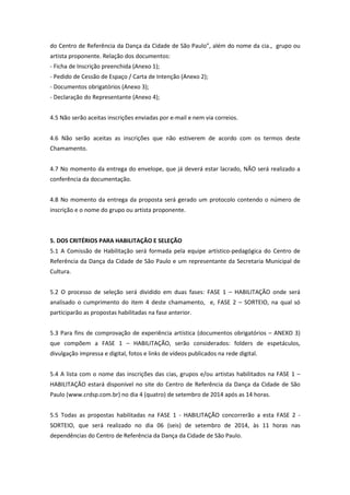do Centro de Referência da Dança da Cidade de São Paulo”, além do nome da cia., grupo ou
artista proponente. Relação dos documentos:
- Ficha de Inscrição preenchida (Anexo 1);
- Pedido de Cessão de Espaço / Carta de Intenção (Anexo 2);
- Documentos obrigatórios (Anexo 3);
- Declaração do Representante (Anexo 4);
4.5 Não serão aceitas inscrições enviadas por e-mail e nem via correios.
4.6 Não serão aceitas as inscrições que não estiverem de acordo com os termos deste
Chamamento.
4.7 No momento da entrega do envelope, que já deverá estar lacrado, NÃO será realizado a
conferência da documentação.
4.8 No momento da entrega da proposta será gerado um protocolo contendo o número de
inscrição e o nome do grupo ou artista proponente.
5. DOS CRITÉRIOS PARA HABILITAÇÃO E SELEÇÃO
5.1 A Comissão de Habilitação será formada pela equipe artístico-pedagógica do Centro de
Referência da Dança da Cidade de São Paulo e um representante da Secretaria Municipal de
Cultura.
5.2 O processo de seleção será dividido em duas fases: FASE 1 – HABILITAÇÃO onde será
analisado o cumprimento do item 4 deste chamamento, e, FASE 2 – SORTEIO, na qual só
participarão as propostas habilitadas na fase anterior.
5.3 Para fins de comprovação de experiência artística (documentos obrigatórios – ANEXO 3)
que compõem a FASE 1 – HABILITAÇÃO, serão considerados: folders de espetáculos,
divulgação impressa e digital, fotos e links de vídeos publicados na rede digital.
5.4 A lista com o nome das inscrições das cias, grupos e/ou artistas habilitados na FASE 1 –
HABILITAÇÃO estará disponível no site do Centro de Referência da Dança da Cidade de São
Paulo (www.crdsp.com.br) no dia 4 (quatro) de setembro de 2014 após as 14 horas.
5.5 Todas as propostas habilitadas na FASE 1 - HABILITAÇÃO concorrerão a esta FASE 2 -
SORTEIO, que será realizado no dia 06 (seis) de setembro de 2014, às 11 horas nas
dependências do Centro de Referência da Dança da Cidade de São Paulo.
 