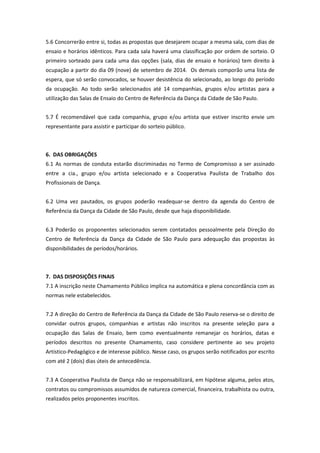5.6 Concorrerão entre si, todas as propostas que desejarem ocupar a mesma sala, com dias de
ensaio e horários idênticos. Para cada sala haverá uma classificação por ordem de sorteio. O
primeiro sorteado para cada uma das opções (sala, dias de ensaio e horários) tem direito à
ocupação a partir do dia 09 (nove) de setembro de 2014. Os demais comporão uma lista de
espera, que só serão convocados, se houver desistência do selecionado, ao longo do período
da ocupação. Ao todo serão selecionados até 14 companhias, grupos e/ou artistas para a
utilização das Salas de Ensaio do Centro de Referência da Dança da Cidade de São Paulo.
5.7 É recomendável que cada companhia, grupo e/ou artista que estiver inscrito envie um
representante para assistir e participar do sorteio público.
6. DAS OBRIGAÇÕES
6.1 As normas de conduta estarão discriminadas no Termo de Compromisso a ser assinado
entre a cia., grupo e/ou artista selecionado e a Cooperativa Paulista de Trabalho dos
Profissionais de Dança.
6.2 Uma vez pautados, os grupos poderão readequar-se dentro da agenda do Centro de
Referência da Dança da Cidade de São Paulo, desde que haja disponibilidade.
6.3 Poderão os proponentes selecionados serem contatados pessoalmente pela Direção do
Centro de Referência da Dança da Cidade de São Paulo para adequação das propostas às
disponibilidades de períodos/horários.
7. DAS DISPOSIÇÕES FINAIS
7.1 A inscrição neste Chamamento Público implica na automática e plena concordância com as
normas nele estabelecidos.
7.2 A direção do Centro de Referência da Dança da Cidade de São Paulo reserva-se o direito de
convidar outros grupos, companhias e artistas não inscritos na presente seleção para a
ocupação das Salas de Ensaio, bem como eventualmente remanejar os horários, datas e
períodos descritos no presente Chamamento, caso considere pertinente ao seu projeto
Artístico-Pedagógico e de interesse público. Nesse caso, os grupos serão notificados por escrito
com até 2 (dois) dias úteis de antecedência.
7.3 A Cooperativa Paulista de Dança não se responsabilizará, em hipótese alguma, pelos atos,
contratos ou compromissos assumidos de natureza comercial, financeira, trabalhista ou outra,
realizados pelos proponentes inscritos.
 