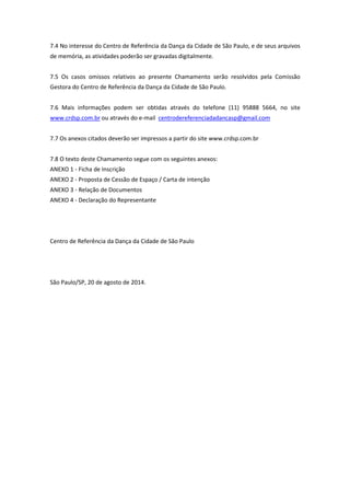 7.4 No interesse do Centro de Referência da Dança da Cidade de São Paulo, e de seus arquivos
de memória, as atividades poderão ser gravadas digitalmente.
7.5 Os casos omissos relativos ao presente Chamamento serão resolvidos pela Comissão
Gestora do Centro de Referência da Dança da Cidade de São Paulo.
7.6 Mais informações podem ser obtidas através do telefone (11) 95888 5664, no site
www.crdsp.com.br ou através do e-mail centrodereferenciadadancasp@gmail.com
7.7 Os anexos citados deverão ser impressos a partir do site www.crdsp.com.br
7.8 O texto deste Chamamento segue com os seguintes anexos:
ANEXO 1 - Ficha de Inscrição
ANEXO 2 - Proposta de Cessão de Espaço / Carta de intenção
ANEXO 3 - Relação de Documentos
ANEXO 4 - Declaração do Representante
Centro de Referência da Dança da Cidade de São Paulo
São Paulo/SP, 20 de agosto de 2014.
 