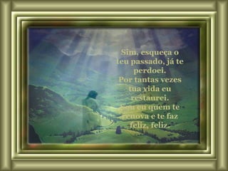 Sim, esqueça o teu passado, já te perdoei. Por tantas vezes tua vida eu restaurei. Sou eu quem te renova e te faz feliz, feliz. 