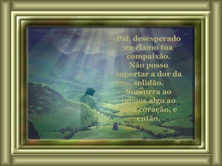 Pai, desesperado eu clamo tua compaixão. Não posso suportar a dor da solidão. Sussurra ao menos algo ao meu coração, e então. 