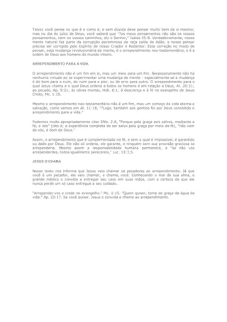 Talvez você pense no que é e como é, e sem dúvida deve pensar muito bem de si mesmo;
mas no dia do juízo de Deus, você saberá que "?os meus pensamentos não são os vossos
pensamentos, nem os vossos caminhos, diz o Senhor," Isaías 55:8. Verdadeiramente, nossa
mente natural faz parte da corrupção pecaminosa da raça caída de Adão, e nosso pensar
precisa ser corrigido pelo Espírito de nosso Criador e Redentor. Esta correção no modo de
pensar, esta mudança revolucionária da mente, é o arrependimento neo-testamentário, e é a
ordem de Deus aos homens do mundo inteiro.

ARREPENDIMENTO PARA A VIDA

O arrependimento não é um fim em si, mas um meio para um fim. Necessariamente não há
nenhuma virtude ao se experimentar uma mudança de mente - especialmente se a mudança
é do bom para o ruim, do ruim para o pior, ou de erro para outro. O arrependimento para o
qual Jesus chama e o qual Deus ordena a todos os homens é em relação a Deus, At. 20:21;
ao pecado, Ap. 9:21; às obras mortas, Heb. 6:1; à descrença e à fé no evangelho de Jesus
Cristo, Mc. 1:15.

Mesmo o arrependimento neo-testamentário não é um fim, mas um começo da vida eterna e
salvação, como vemos em At. 11:18, "?Logo, também aos gentios foi por Deus concedido o
arrependimento para a vida."

Podemos muito apropriadamente citar Efés. 2:8, "Porque pela graça sois salvos, mediante a
fé; e isto" (isto é; a experiência completa de ser salvo pela graça por meio da fé), "não vem
de vós, é dom de Deus."

Assim, o arrependimento que é complementado na fé, e sem a qual é impossível, é garantido
ou dado por Deus. Ele não só ordena, ele garante, e ninguém sem sua provisão graciosa se
arrependeria. Mesmo assim a responsabilidade humana permanece, e "se não vos
arrependerdes, todos igualmente perecereis," Luc. 13:3,5.

JESUS O CHAMA

Nosso texto nos informa que Jesus veio chamar os pecadores ao arrependimento. Já que
você é um pecador, ele veio chamar, e chama, você. Conhecendo o mal da sua alma, o
grande médico o convida a entregar seu caso em suas mãos, com a certeza de que ele
nunca perde um só caso entregue a seu cuidado.

"Arrependei-vos e crede no evangelho." Mc. 1:15. "Quem quiser, tome de graça da água da
vida." Ap. 22:17. Se você quiser, Jesus o convida e chama ao arrependimento.
 