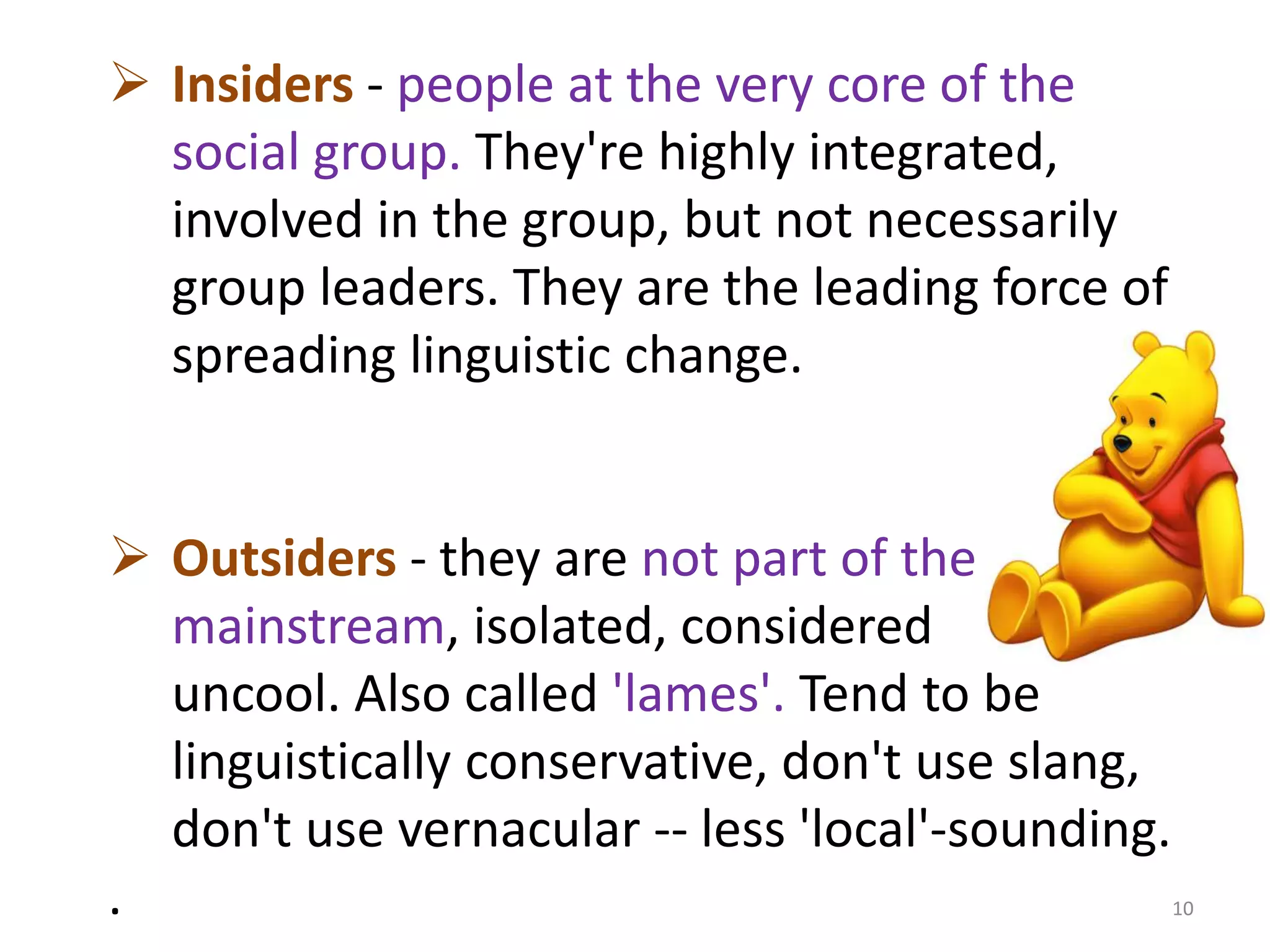  Insiders - people at the very core of the 
social group. They're highly integrated, 
involved in the group, but not necessarily 
group leaders. They are the leading force of 
spreading linguistic change. 
 Outsiders - they are not part of the 
mainstream, isolated, considered 
uncool. Also called 'lames'. Tend to be 
linguistically conservative, don't use slang, 
don't use vernacular -- less 'local'-sounding. 
. 10 
 
